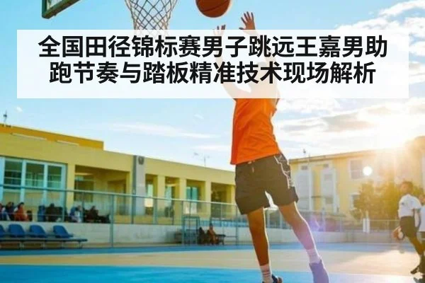 全国田径锦标赛男子跳远王嘉男助跑节奏与踏板精准技术现场解析