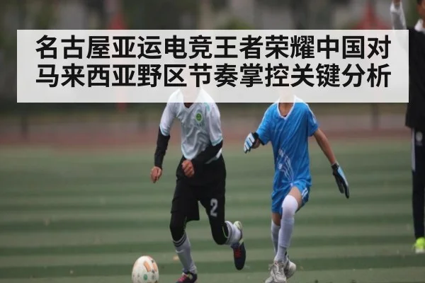 名古屋亚运电竞王者荣耀中国对马来西亚野区节奏掌控关键分析