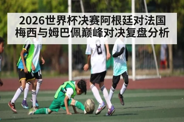 2026世界杯决赛阿根廷对法国梅西与姆巴佩巅峰对决复盘分析